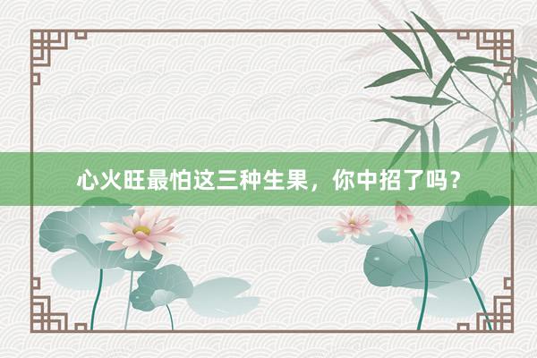 心火旺最怕这三种生果，你中招了吗？