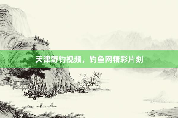 天津野钓视频，钓鱼网精彩片刻
