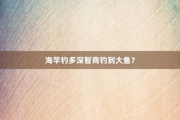 海竿钓多深智商钓到大鱼？